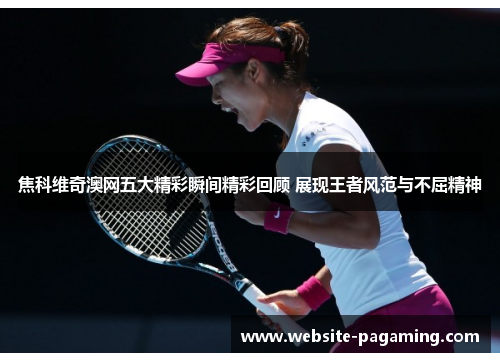 焦科维奇澳网五大精彩瞬间精彩回顾 展现王者风范与不屈精神