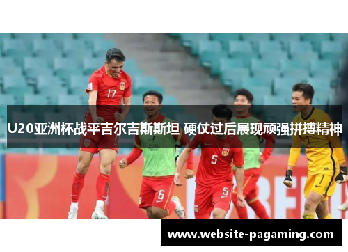U20亚洲杯战平吉尔吉斯斯坦 硬仗过后展现顽强拼搏精神