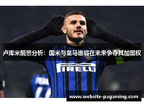卢库米前景分析：国米与皇马谁将在未来争夺其加盟权