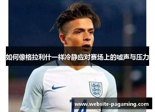 如何像格拉利什一样冷静应对赛场上的嘘声与压力