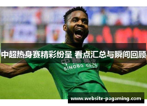 中超热身赛精彩纷呈 看点汇总与瞬间回顾 中超热身赛精彩纷呈 看点汇总与瞬间回顾