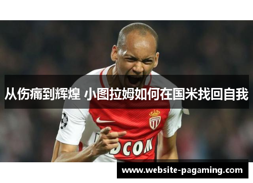 从伤痛到辉煌 小图拉姆如何在国米找回自我 从伤痛到辉煌 小图拉姆如何在国米找回自我