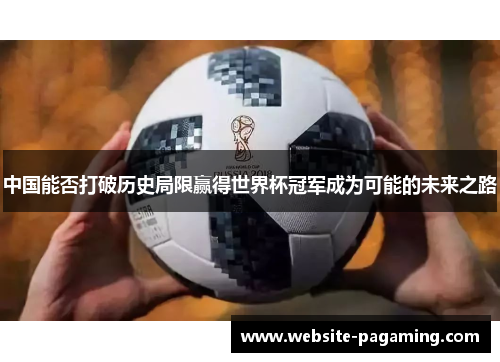 中国能否打破历史局限赢得世界杯冠军成为可能的未来之路 中国能否打破历史局限赢得世界杯冠军成为可能的未来之路