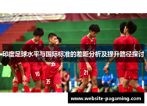 印度足球水平与国际标准的差距分析及提升路径探讨 印度足球水平与国际标准的差距分析及提升路径探讨
