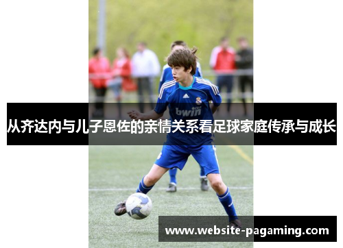 从齐达内与儿子恩佐的亲情关系看足球家庭传承与成长 从齐达内与儿子恩佐的亲情关系看足球家庭传承与成长