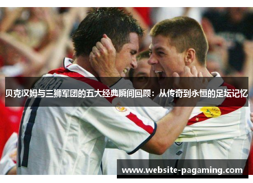 贝克汉姆与三狮军团的五大经典瞬间回顾:从传奇到永恒的足坛记忆 贝克汉姆与三狮军团的五大经典瞬间回顾:从传奇到永恒的足坛记忆