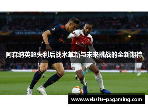 阿森纳英超失利后战术革新与未来挑战的全新期待 阿森纳英超失利后战术革新与未来挑战的全新期待