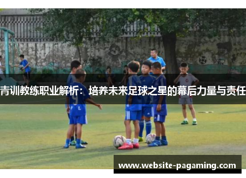 青训教练职业解析：培养未来足球之星的幕后力量与责任