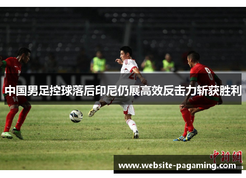 中国男足控球落后印尼仍展高效反击力斩获胜利