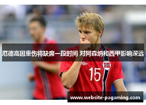 厄德高因重伤将缺席一段时间 对阿森纳和西甲影响深远