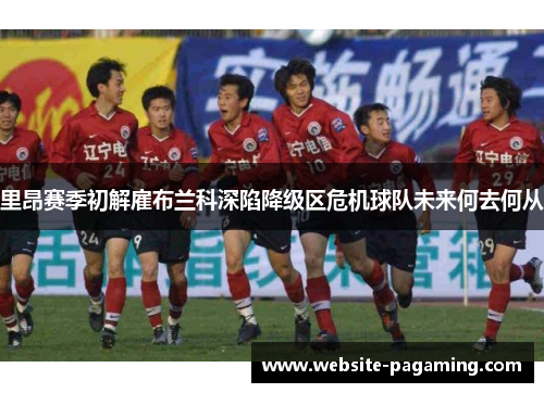 里昂赛季初解雇布兰科深陷降级区危机球队未来何去何从